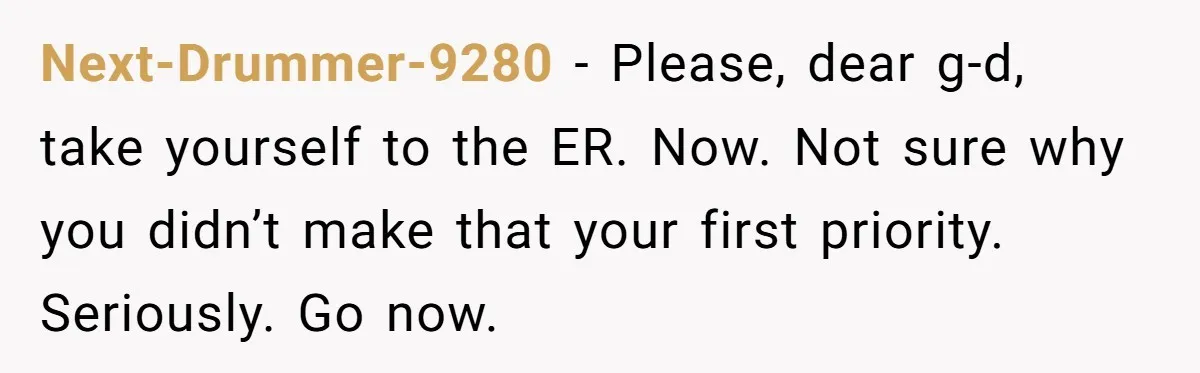 Next-Drummer-9280 − Please, dear g-d, take yourself to the ER. Now. Not sure why you didn’t make that your first priority. Seriously. Go now.