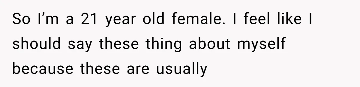 So I’m a 21 year old female. I feel like I should say these thing about myself because these are usually