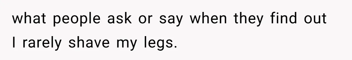 what people ask or say when they find out I rarely shave my legs.