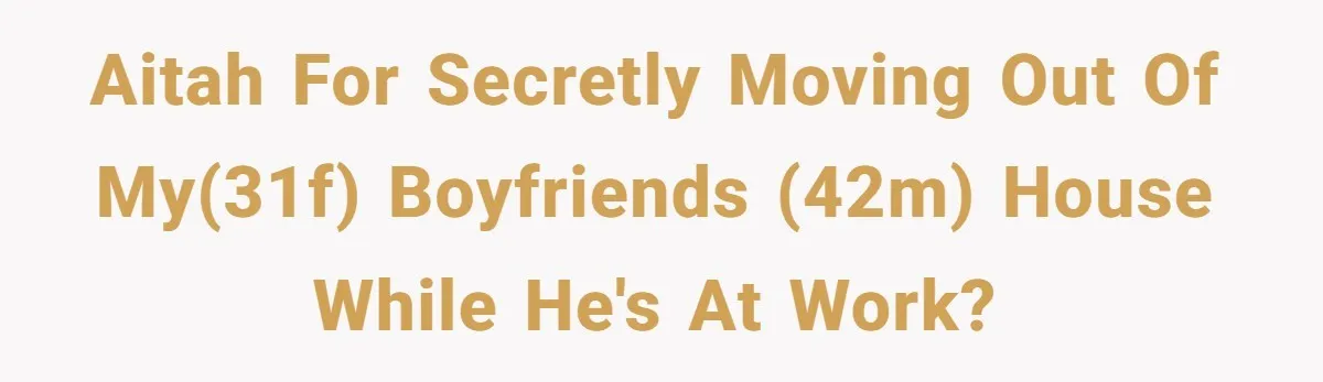 AITAH for secretly moving out of my(31F) boyfriends (42M) house while he's at work?