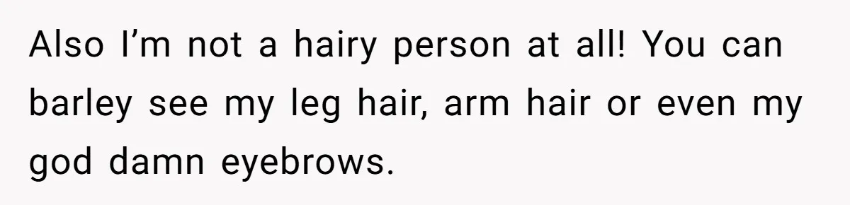 Also I’m not a hairy person at all! You can barley see my leg hair, arm hair or even my god damn eyebrows.