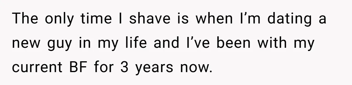 The only time I shave is when I’m dating a new guy in my life and I’ve been with my current BF for 3 years now.