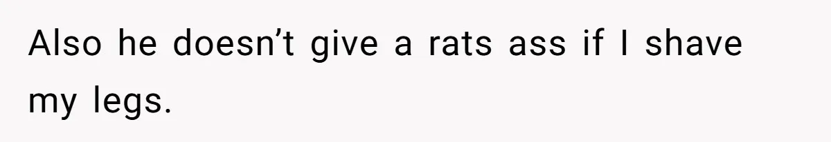 Also he doesn’t give a rats ass if I shave my legs.