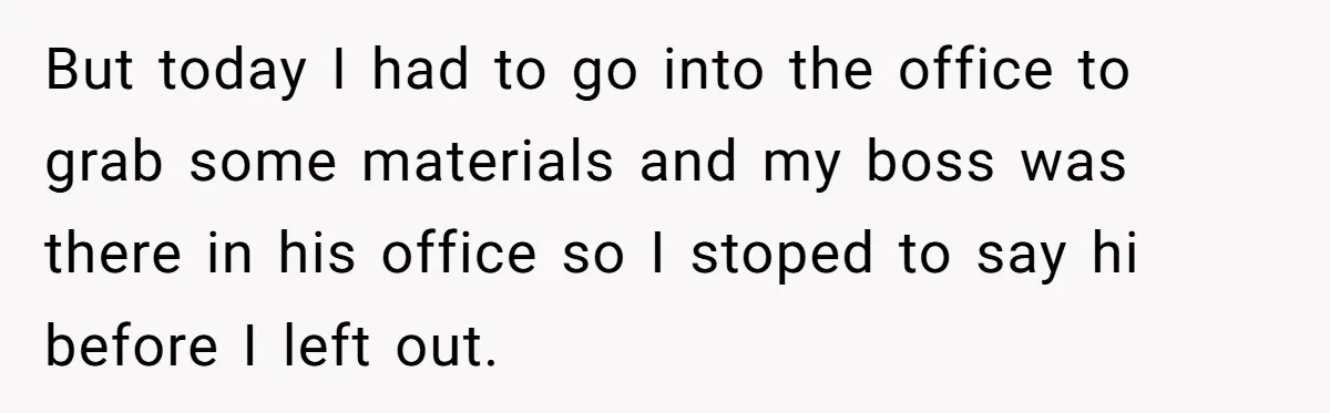 But today I had to go into the office to grab some materials and my boss was there in his office so I stoped to say hi before I left...