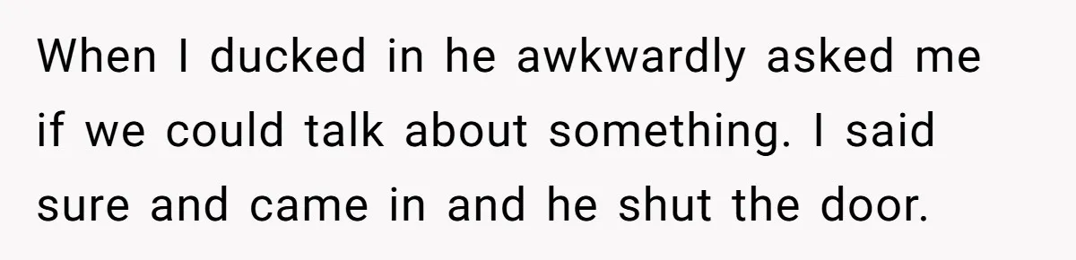 When I ducked in he awkwardly asked me if we could talk about something. I said sure and came in and he shut the door.