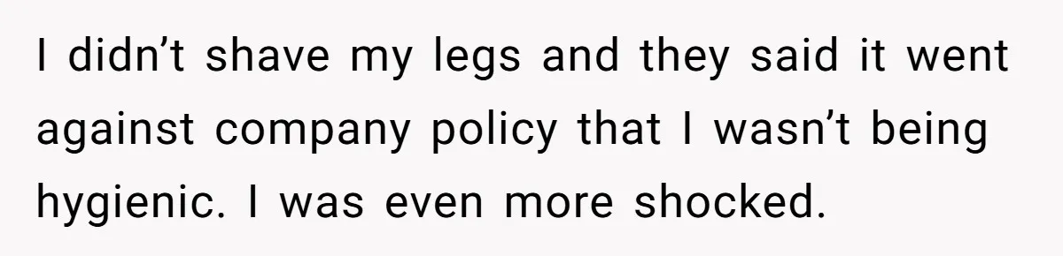 I didn’t shave my legs and they said it went against company policy that I wasn’t being hygienic. I was even more shocked.