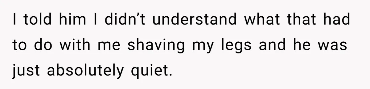 I told him I didn’t understand what that had to do with me shaving my legs and he was just absolutely quiet.