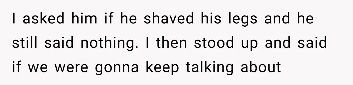 I asked him if he shaved his legs and he still said nothing. I then stood up and said if we were gonna keep talking about