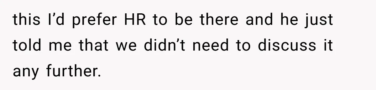 this I’d prefer HR to be there and he just told me that we didn’t need to discuss it any further.