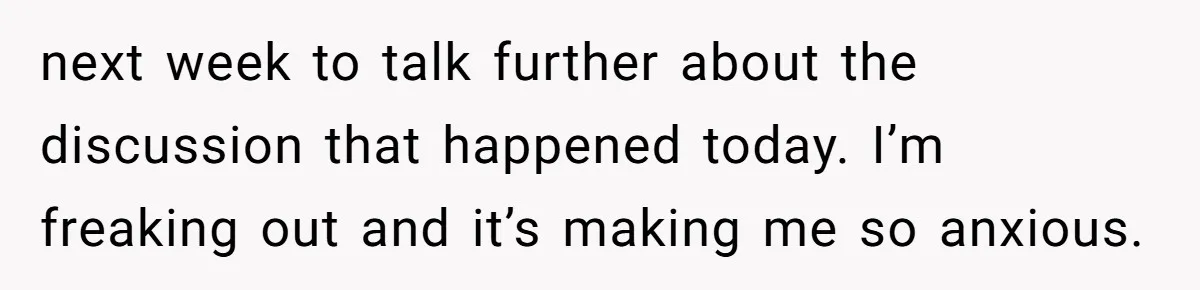 next week to talk further about the discussion that happened today. I’m freaking out and it’s making me so anxious.