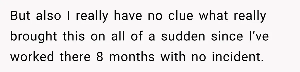 But also I really have no clue what really brought this on all of a sudden since I’ve worked there 8 months with no incident.
