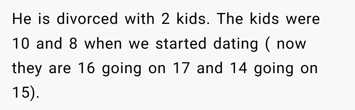 He is divorced with 2 kids. The kids were 10 and 8 when we started dating ( now they are 16 going on 17 and 14 going on 15).