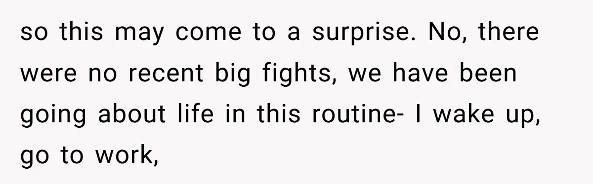 so this may come to a surprise. No, there were no recent big fights, we have been going about life in this routine- I wake up, go to work,