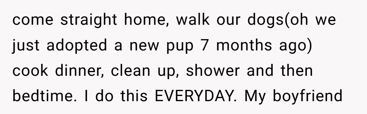 come straight home, walk our dogs(oh we just adopted a new pup 7 months ago) cook dinner, clean up, shower and then bedtime. I do this EVERYDAY. My boyfriend