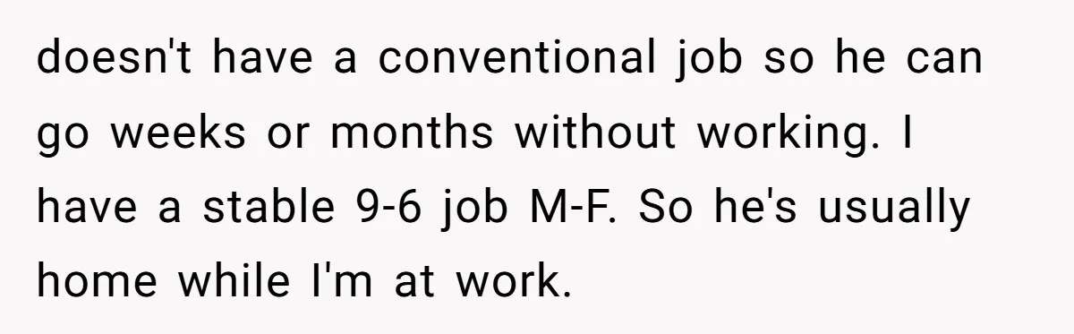 doesn't have a conventional job so he can go weeks or months without working. I have a stable 9-6 job M-F. So he's usually home while I'm at work.