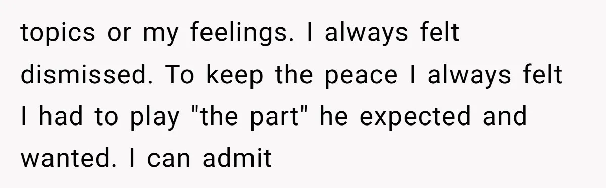 topics or my feelings. I always felt dismissed. To keep the peace I always felt I had to play "the part" he expected and wanted. I can admit