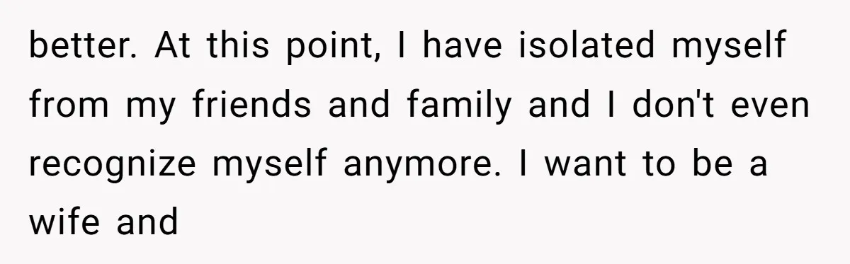 better. At this point, I have isolated myself from my friends and family and I don't even recognize myself anymore. I want to be a wife and