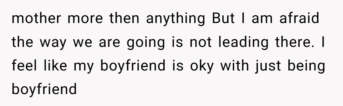 mother more then anything But I am afraid the way we are going is not leading there. I feel like my boyfriend is oky with just being boyfriend
