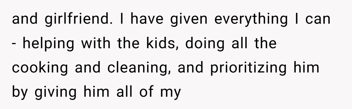 and girlfriend. I have given everything I can - helping with the kids, doing all the cooking and cleaning, and prioritizing him by giving him all of my