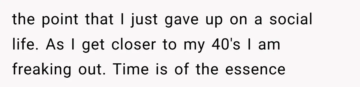 the point that I just gave up on a social life. As I get closer to my 40's I am freaking out. Time is of the essence