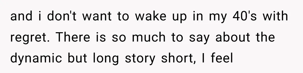 and i don't want to wake up in my 40's with regret. There is so much to say about the dynamic but long story short, I feel