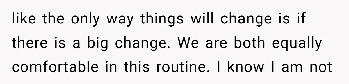 like the only way things will change is if there is a big change. We are both equally comfortable in this routine. I know I am not