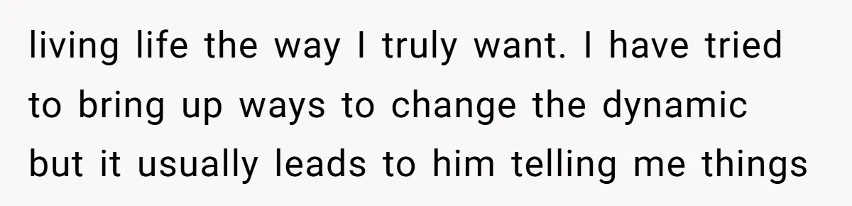 living life the way I truly want. I have tried to bring up ways to change the dynamic but it usually leads to him telling me things