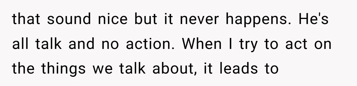 that sound nice but it never happens. He's all talk and no action. When I try to act on the things we talk about, it leads to