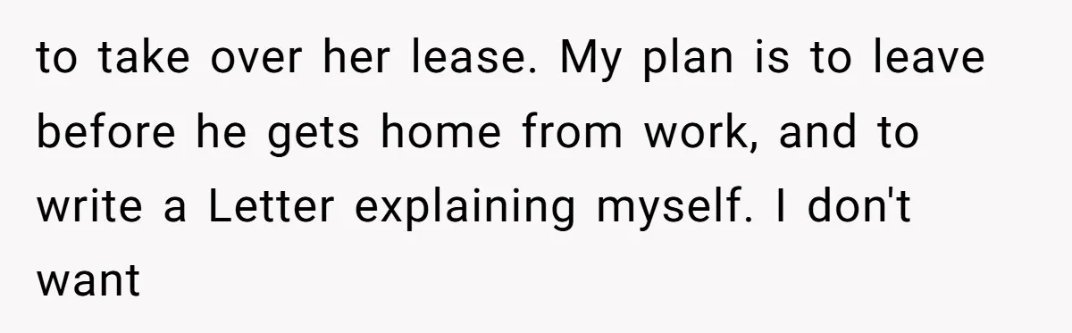 to take over her lease. My plan is to leave before he gets home from work, and to write a Letter explaining myself. I don't want