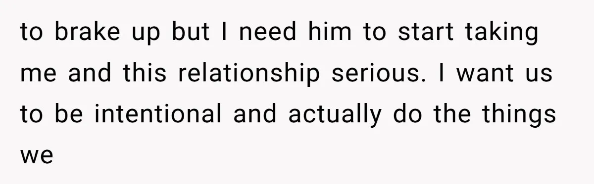 to brake up but I need him to start taking me and this relationship serious. I want us to be intentional and actually do the things we