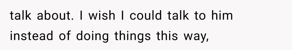 talk about. I wish I could talk to him instead of doing things this way,