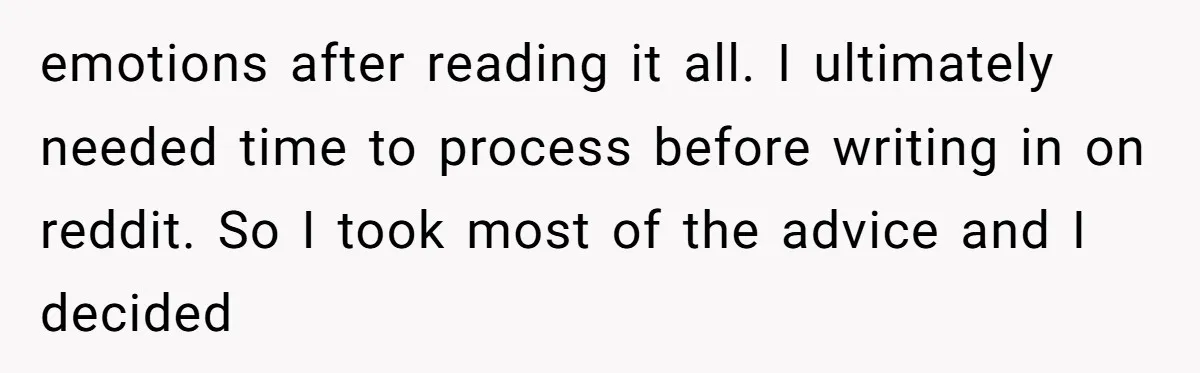 emotions after reading it all. I ultimately needed time to process before writing in on reddit. So I took most of the advice and I decided
