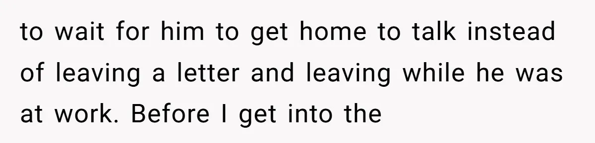 to wait for him to get home to talk instead of leaving a letter and leaving while he was at work. Before I get into the