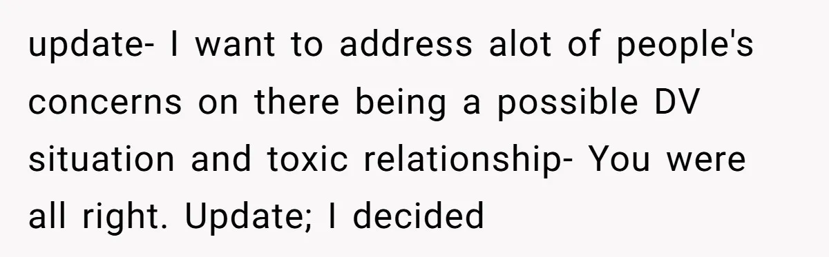update- I want to address alot of people's concerns on there being a possible DV situation and toxic relationship- You were all right. Update; I decided