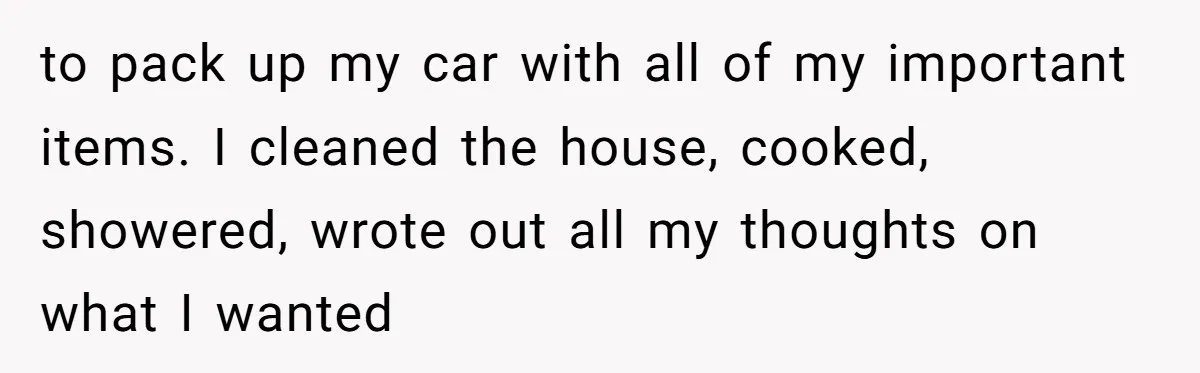 to pack up my car with all of my important items. I cleaned the house, cooked, showered, wrote out all my thoughts on what I wanted