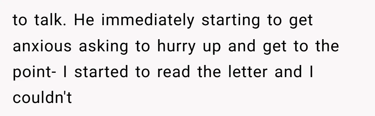 to talk. He immediately starting to get anxious asking to hurry up and get to the point- I started to read the letter and I couldn't