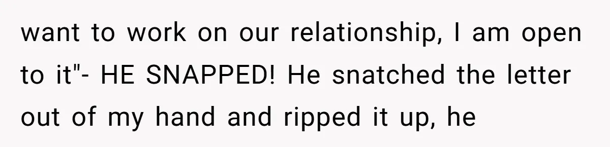 want to work on our relationship, I am open to it"- HE SNAPPED! He snatched the letter out of my hand and ripped it up, he
