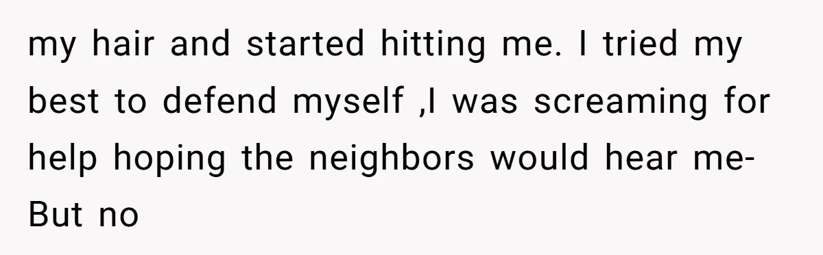 my hair and started hitting me. I tried my best to defend myself ,I was screaming for help hoping the neighbors would hear me- But no