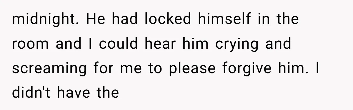 midnight. He had locked himself in the room and I could hear him crying and screaming for me to please forgive him. I didn't have the