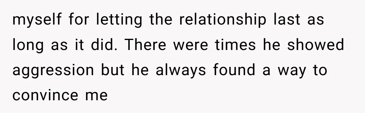 myself for letting the relationship last as long as it did. There were times he showed aggression but he always found a way to convince me