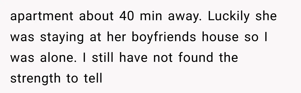 apartment about 40 min away. Luckily she was staying at her boyfriends house so I was alone. I still have not found the strength to tell