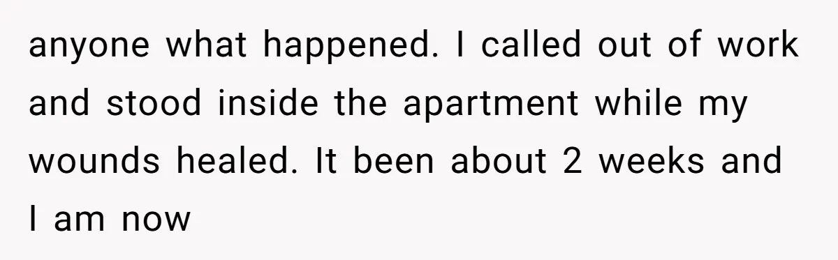 anyone what happened. I called out of work and stood inside the apartment while my wounds healed. It been about 2 weeks and I am now