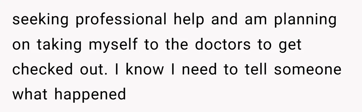 seeking professional help and am planning on taking myself to the doctors to get checked out. I know I need to tell someone what happened