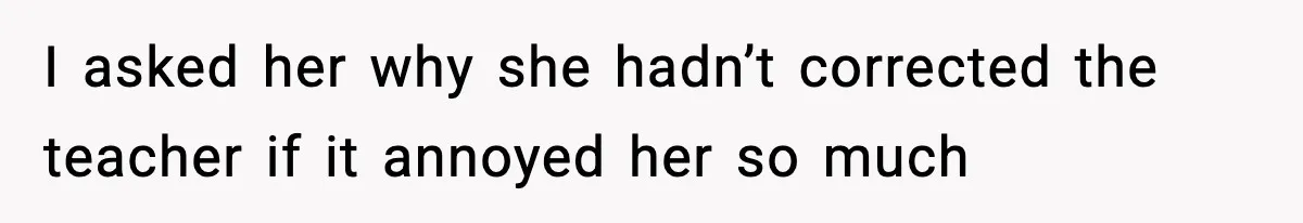 I asked her why she hadn’t corrected the teacher if it annoyed her so much