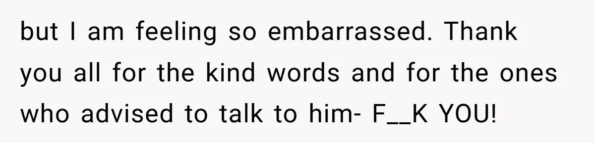 but I am feeling so embarrassed. Thank you all for the kind words and for the ones who advised to talk to him- F__K YOU!