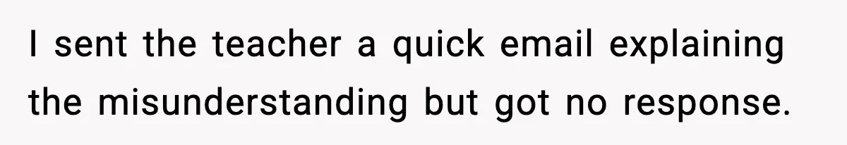 I sent the teacher a quick email explaining the misunderstanding but got no response.