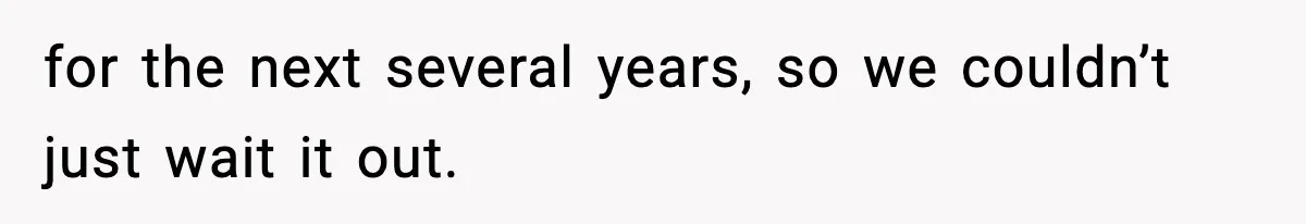 for the next several years, so we couldn’t just wait it out.