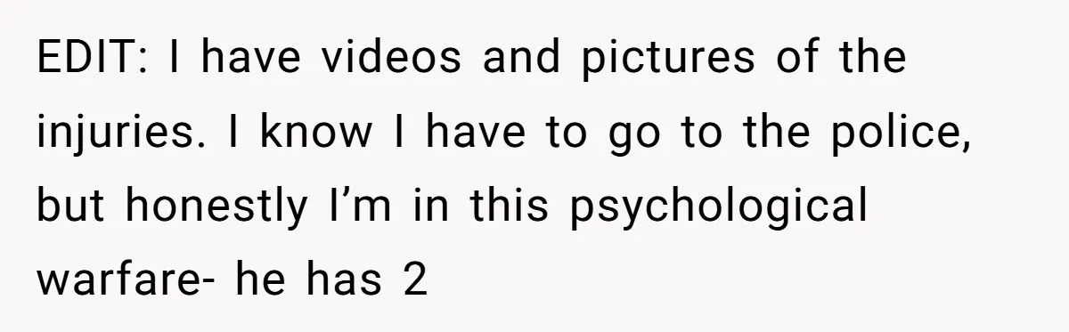 EDIT: I have videos and pictures of the injuries. I know I have to go to the police, but honestly I’m in this psychological warfare- he has 2