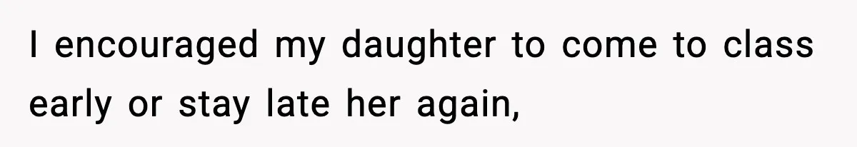 I encouraged my daughter to come to class early or stay late her again,