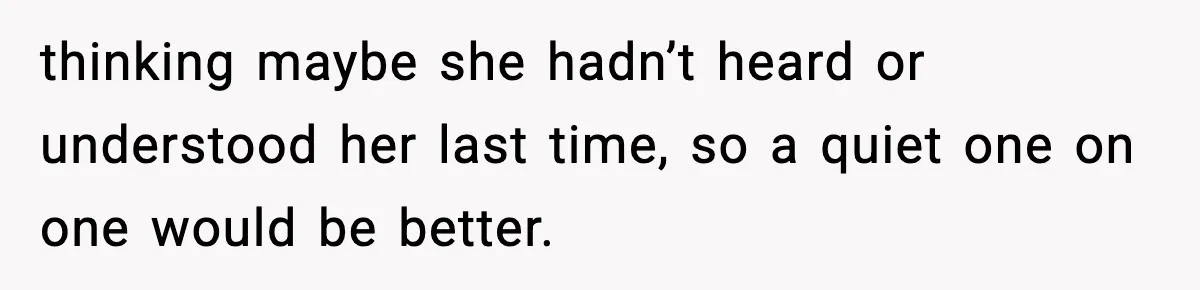 thinking maybe she hadn’t heard or understood her last time, so a quiet one on one would be better.